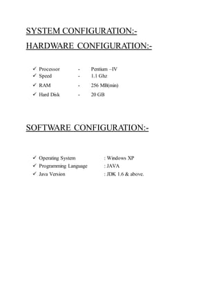 SYSTEM CONFIGURATION:- 
HARDWARE CONFIGURATION:- 
 Processor - Pentium –IV 
 Speed - 1.1 Ghz 
 RAM - 256 MB(min) 
 Hard Disk - 20 GB 
SOFTWARE CONFIGURATION:- 
 Operating System : Windows XP 
 Programming Language : JAVA 
 Java Version : JDK 1.6 & above. 
 