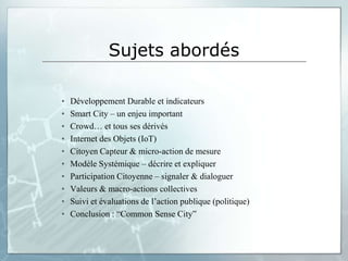 Sujets abordés

•   Développement Durable et indicateurs
•   Smart City – un enjeu important
•   Crowd… et tous ses dérivés
•   Internet des Objets (IoT)
•   Citoyen Capteur & micro-action de mesure
•   Modèle Systémique – décrire et expliquer
•   Participation Citoyenne – signaler & dialoguer
•   Valeurs & macro-actions collectives
•   Suivi et évaluations de l’action publique (politique)
•   Conclusion : “Common Sense City”
 