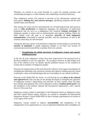 Therefore, we commit to use social networks as a space for creating consensus and 
coordinating messages to a wider audience, thus amplifying our political advocacy. 
Thus, indigenous women will continue to advocate in key international, national and 
local spaces, defining key and concrete messages, identifying recipients and the most 
suitable means and channels. 
This strategy for action involves promoting the use of technological tools and resources 
such as radio productions in indigenous languages, the preparation of audiovisual 
productions that can serve as a pedagogical tool, technical training workshops for 
indigenous peoples in topics such as communication and capacity building. Where the 
latter already exist, the goal is to strengthen networks of local indigenous 
communicators, articulated to national networks, and the constitution of such in the 
countries where they are still inexistent. 
Among the advocacy spaces to be prioritized, indigenous women propose to promote the 
sanction of legislation to enable indigenous peoples to use their own systems of 
communication and the possibility to produce their own contents. 
7. Strengthening the global movement of indigenous women and capacity 
17 
building processes 
In the last 20 years indigenous women have been empowered at the personal level to 
develop confidence in our own capacities. We recognize ourselves as right holders and, 
also at the collective level, we identify specific problems because of our condition as 
women and as members of indigenous peoples 
Processes for empowerment at the local and at the collective level require development of 
strengthening leaderships and continuous training and capacity building processes based 
in principles, values and methodologies that are in accordance to our cultural worldview. 
Drawing on this Global Plan for Action, we will develop our own plans at the national 
and regional level in the case they are not already developed, to strengthen the capacities 
of indigenous women’s organizations and networks. In those regions where the plans 
have already been prepared, they will be adjusted to achieve common global goals to be 
the foundation of the national, regional and international organizations, with a special 
focus in Africa and Asia. 
Indigenous women commit to participate in the Permanent Forum on Indigenous Issues 
and other United Nations spaces. Likewise, we commit to strengthen the International 
Indigenous Women’s Forum (FIMI-IIWF) so that it includes representatives of women of 
every region of the world. 
Indigenous women commit to improve accountability and transparency in the 
managements of our organizations as a way to legitimate leadership and to strengthen our 
 