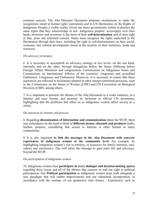 common concern. The Alta Outcome Document proposes mechanisms to make the 
recognitions stated in human rights instruments and in UN Declaration on the Rights of 
Indigenous Peoples a visible reality. Given tan many governments violate in practice the 
same rights that they acknowledge in law. Indigenous peoples’ sovereignty over their 
lands, territories and resources is the basis of their self-determination and of their right 
to free, prior and informed consent. States must recognize the rights enshrined in the 
Declaration through their laws, including the right to self-determination on their social, 
economic and cultural development, based in the security of their territories, lands and 
resources. 
6 
On advocacy strategies 
6. It is necessary to accomplish an advocacy strategy at two levels: on the one hand, 
internally and on the other, through delegations before the States (lobbying before 
Foreign Affairs Ministries and congressmen, Commissions on Indigenous Issues and 
Commissions on International Affaires of the countries’ congresses and accredited 
Embassies). Congresses and Embassies). Moreover, it is necessary to ensure that these 
aspirations are reflected in resolutions adopted in other intergovernmental processes, such 
as the Commission on the Status of Women (CSW) and UN Convention on Biological 
Diversity (CBD), among others. 
7. It is important to promote the themes of the Alta Document to a wider audience, in a 
familiar and easy format, and promote its inclusion in official UN documents, 
highlighting that the problems that affect us as indigenous women affect society as a 
whole. 
On outreach of contents and process 
8. Regarding dissemination of information and communication about the WCIP, there 
was coincidence on the need to think of different means, channels and products (radio, 
leaflets, posters), considering that access to Internet is often limited in many 
communities. 
9. It is also important to link the messages in the Alta Document with concrete 
experiences of indigenous women at the community level. For example, by 
highlighting indigenous women’s ties to territory, to resources for family nutrition, care, 
culture and ceremonies. This will allow the message to gain more life and relevance, 
beyond the WCIP. 
On participation of indigenous women 
10. Indigenous women must participate in every dialogue and decision-making spaces 
regarding these issues and all of the themes that concern us and our right to political 
participation. Our Political participation as indigenous women must walk alongside a 
new paradigm that will enable empowerment and our substantial incorporation, in 
accordance with the routines of our productive time frames. Experiences such as 
 