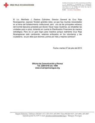 El Lic. Manfredo J. Pastora Colindres, Director General de Cruz Roja
Nicaragüense, expresó “Existen grandes retos, ya que hay muchas necesidades
en el tema del fortalecimiento institucional, pero uno de las principales esfuerzo
del Comité Ejecutivo presidido por Doctor Oscar Isaac Gutiérrez, es rehabilitar las
unidades poco a poco, tomando en cuenta la Planificación Financiera de manera
estratégica. Pero es un gran logro para nosotros porque realmente Cruz Roja
Nicaragüense está cambiando, estamos enfocados en los voluntarios y las
ciudadanía, es por ellos que decimos ¡vamos por más y mejores cambios!”.
Fecha: martes 07 de julio del 2015
Oficina de Comunicación y Prensa
Tel. 22651419 ext. 1048
www.cruzrojanicaragua.org
 