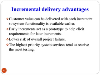 Incremental delivery advantages
❖Customer value can be delivered with each increment
so system functionality is available earlier.
❖Early increments act as a prototype to help elicit
requirements for later increments.
❖Lower risk of overall project failure.
❖The highest priority system services tend to receive
the most testing.
40
 