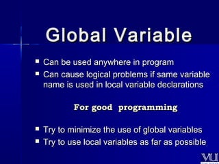GGlloobbaall VVaarriiaabbllee 
 CCaann bbee uusseedd aannyywwhheerree iinn pprrooggrraamm 
 CCaann ccaauussee llooggiiccaall pprroobblleemmss iiff ssaammee vvaarriiaabbllee 
nnaammee iiss uusseedd iinn llooccaall vvaarriiaabbllee ddeeccllaarraattiioonnss 
FFoorr ggoooodd pprrooggrraammmmiinngg 
 TTrryy ttoo mmiinniimmiizzee tthhee uussee ooff gglloobbaall vvaarriiaabblleess 
 TTrryy ttoo uussee llooccaall vvaarriiaabblleess aass ffaarr aass ppoossssiibbllee 
 