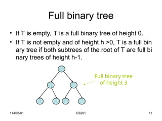 114/05/01 CS201 11
Full binary tree
• If T is empty, T is a full binary tree of height 0.
• If T is not empty and of height h >0, T is a full bin
ary tree if both subtrees of the root of T are full bi
nary trees of height h-1.
Full binary tree
of height 3
 