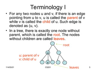 114/05/01 CS201 5
Terminology I
• For any two nodes u and v, if there is an edge
pointing from u to v, u is called the parent of v
while v is called the child of u. Such edge is
denoted as (u, v).
• In a tree, there is exactly one node without
parent, which is called the root. The nodes
without children are called leaves.
u
v
root
u: parent of v
v: child of u
leaves
 