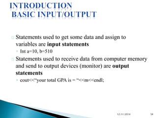 Statements used to get some data and assign to 
variables are input statements 
◦ Int a=10, b=510 
Statements used to receive data from computer memory 
and send to output devices (monitor) are output 
statements 
◦ cout<<“your total GPA is = “<<m<<endl; 
12/11/2014 54 
 