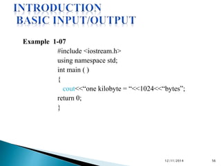 Example 1-07 
#include <iostream.h> 
using namespace std; 
int main ( ) 
{ 
cout<<“one kilobyte = “<<1024<<“bytes”; 
return 0; 
} 
12/11/2014 56 
 