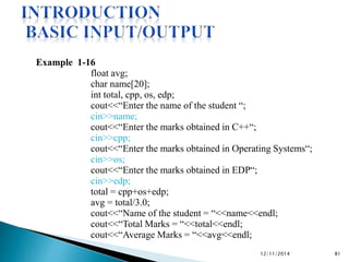 Example 1-16 
float avg; 
char name[20]; 
int total, cpp, os, edp; 
cout<<“Enter the name of the student “; 
cin>>name; 
cout<<“Enter the marks obtained in C++“; 
cin>>cpp; 
cout<<“Enter the marks obtained in Operating Systems“; 
cin>>os; 
cout<<“Enter the marks obtained in EDP“; 
cin>>edp; 
total = cpp+os+edp; 
avg = total/3.0; 
cout<<“Name of the student = “<<name<<endl; 
cout<<“Total Marks = “<<total<<endl; 
cout<<“Average Marks = “<<avg<<endl; 
12/11/2014 81 
 