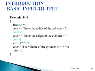Example 1-18 
{ 
float r,h,v; 
cout << "Enter the radius of the cylinder = "; 
cin>>r; 
cout << "Enter the height of the cylinder = "; 
cin>>h; 
v=3.14*r*r*h; 
cout<<"The volume of the cylinder is = "<<v; 
return 0; 
} 
12/11/2014 85 
 