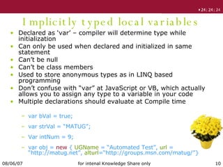 Implicitly typed local variables Declared as ‘var’ – compiler will determine type while initialization Can only be used when declared and initialized in same statement Can’t be null Can’t be class members Used to store anonymous types as in LINQ based programming Don’t confuse with “var” at JavaScript or VB, which actually allows you to assign any type to a variable in your code Multiple declarations should evaluate at Compile time var bVal = true; var strVal = “MATUG”; Var intNum = 9; var obj =  new  {  UGName  = “Automated Test”,  url  = “http://matug.net”,  alturl =“http://groups.msn.com/matug/”} 