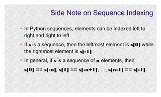 Side Note on Sequence Indexing
●

●

●

In Python sequences, elements can be indexed left to
right and right to left
If s is a sequence, then the leftmost element is s[0] while
the rightmost element is s[-1]
In general, if s is a sequence of n elements, then
s[0] == s[-n], s[1] == s[-n+1], …, s[n-1] == s[-1]

 