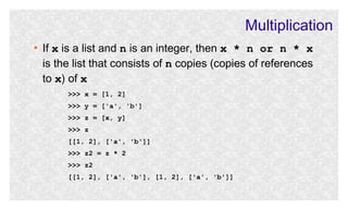 Multiplication
●

If x is a list and n is an integer, then x * n or n * x
is the list that consists of n copies (copies of references
to x) of x
>>> x = [1, 2]
>>> y = ['a', 'b']
>>> z = [x, y]
>>> z
[[1, 2], ['a', 'b']]
>>> z2 = z * 2
>>> z2
[[1, 2], ['a', 'b'], [1, 2], ['a', 'b']]

 