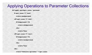 Applying Operations to Parameter Collections
def apply_oper(oper_name, *params):
if oper_name == 'sum':
return sum(params)
elif oper_name == 'min':
if len(params) > 0:
return min(params)
else:
return None
elif oper_name == 'max':
if len(params) > 0:
return max(params)
else:
return None
else:
return 'Unknown operation ' + oper_name

 