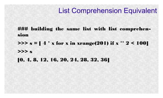List Comprehension Equivalent
### building the same list with list comprehension
>>> s = [ 4 * x for x in xrange(201) if x ** 2 < 100]
>>> s
[0, 4, 8, 12, 16, 20, 24, 28, 32, 36]

 