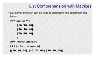 List Comprehension with Matrices
●

List comprehension can be used to scan rows and columns in matrices
>>> matrix = [
[10, 20, 30],
[40, 50, 60],
[70, 80, 90]
]
### extract all rows
>>> [r for r in matrix]
[[10, 20, 30], [40, 50, 60], [70, 80, 90]]

 