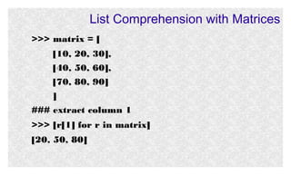 List Comprehension with Matrices
>>> matrix = [
[10, 20, 30],
[40, 50, 60],
[70, 80, 90]
]
### extract column 1
>>> [r[1] for r in matrix]
[20, 50, 80]

 