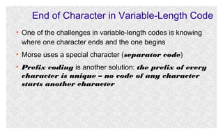 End of Character in Variable-Length Code
●

●

●

One of the challenges in variable-length codes is knowing
where one character ends and the one begins
Morse uses a special character (separator code)
Prefix coding is another solution: the prefix of every
character is unique – no code of any character
starts another character

 