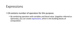 Expressions
• C# contains number of operators for this purpose.
• By combining operators with variables and literal value (together referred as
operands), you can create expressions, which is the building blocks of
computation.
 