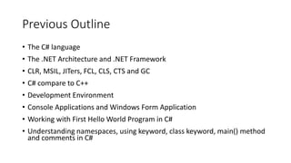 Previous Outline
• The C# language
• The .NET Architecture and .NET Framework
• CLR, MSIL, JITers, FCL, CLS, CTS and GC
• C# compare to C++
• Development Environment
• Console Applications and Windows Form Application
• Working with First Hello World Program in C#
• Understanding namespaces, using keyword, class keyword, main() method
and comments in C#
 