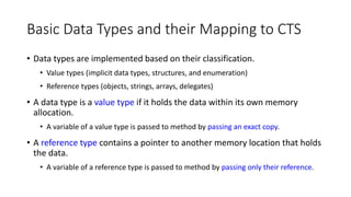 Basic Data Types and their Mapping to CTS
• Data types are implemented based on their classification.
• Value types (implicit data types, structures, and enumeration)
• Reference types (objects, strings, arrays, delegates)
• A data type is a value type if it holds the data within its own memory
allocation.
• A variable of a value type is passed to method by passing an exact copy.
• A reference type contains a pointer to another memory location that holds
the data.
• A variable of a reference type is passed to method by passing only their reference.
 