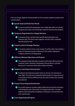 Here are simple, beginner-level examples for the concepts related to projects that
you described:
Specific Goals and Finite Time Period:
1
A team is tasked with developing a new mobile app within six months.
The goal is to create a functional app ready for launch by the deadline.
2
Temporary Organization for a Unique Outcome:
3
A company forms a project team specifically to develop a new
software tool. This team works together until the tool is complete,
then the project ends.
4
Projects as Part of Strategic Planning:
5
A company wants to enter a new market. To achieve this, they initiate a
project to develop a product tailored to that market, helping the
company achieve its strategic goals.
6
Difference Between Operations and Projects:
7
The company’s daily operations involve routine tasks like processing
customer orders. However, developing a new product is a project
because it’s a one-time effort with a unique outcome.
8
Temporary and Unique Characteristics:
9
A software development project starts on January 1st and ends on
June 30th. The software created during this project is unique because
it has features that are different from any other product the company
has released.
10
Projects Across Organizational Levels:
11
At a small company, a project might involve just one person creating a
marketing plan over a few weeks. At a large corporation, a project
might involve thousands of employees working on a new product line
over several years.
12
Cross-Organizational Projects:
13
 