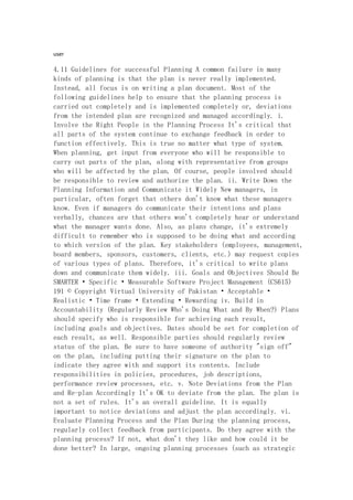 user
4.11 Guidelines for successful Planning A common failure in many
kinds of planning is that the plan is never really implemented.
Instead, all focus is on writing a plan document. Most of the
following guidelines help to ensure that the planning process is
carried out completely and is implemented completely or, deviations
from the intended plan are recognized and managed accordingly. i.
Involve the Right People in the Planning Process It's critical that
all parts of the system continue to exchange feedback in order to
function effectively. This is true no matter what type of system.
When planning, get input from everyone who will be responsible to
carry out parts of the plan, along with representative from groups
who will be affected by the plan. Of course, people involved should
be responsible to review and authorize the plan. ii. Write Down the
Planning Information and Communicate it Widely New managers, in
particular, often forget that others don't know what these managers
know. Even if managers do communicate their intentions and plans
verbally, chances are that others won't completely hear or understand
what the manager wants done. Also, as plans change, it's extremely
difficult to remember who is supposed to be doing what and according
to which version of the plan. Key stakeholders (employees, management,
board members, sponsors, customers, clients, etc.) may request copies
of various types of plans. Therefore, it's critical to write plans
down and communicate them widely. iii. Goals and Objectives Should Be
SMARTER • Specific • Measurable Software Project Management (CS615)
191 © Copyright Virtual University of Pakistan • Acceptable •
Realistic • Time frame • Extending • Rewarding iv. Build in
Accountability (Regularly Review Who's Doing What and By When?) Plans
should specify who is responsible for achieving each result,
including goals and objectives. Dates should be set for completion of
each result, as well. Responsible parties should regularly review
status of the plan. Be sure to have someone of authority sign off
on the plan, including putting their signature on the plan to
indicate they agree with and support its contents. Include
responsibilities in policies, procedures, job descriptions,
performance review processes, etc. v. Note Deviations from the Plan
and Re-plan Accordingly It's OK to deviate from the plan. The plan is
not a set of rules. It's an overall guideline. It is equally
important to notice deviations and adjust the plan accordingly. vi.
Evaluate Planning Process and the Plan During the planning process,
regularly collect feedback from participants. Do they agree with the
planning process? If not, what don't they like and how could it be
done better? In large, ongoing planning processes (such as strategic
 