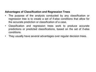 Advantages of Classification and Regression Trees
• The purpose of the analysis conducted by any classification or
regression tree is to create a set of if-else conditions that allow for
the accurate prediction or classification of a case.
• Classification and regression trees work to produce accurate
predictions or predicted classifications, based on the set of if-else
conditions.
• They usually have several advantages over regular decision trees.
 