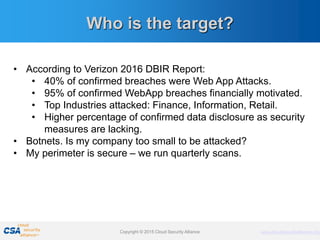 www.cloudsecurityalliance.orgCopyright © 2011 Cloud Security Alliance www.cloudsecurityalliance.orgCopyright © 2015 Cloud Security Alliance
Who is the target?
• According to Verizon 2016 DBIR Report:
• 40% of confirmed breaches were Web App Attacks.
• 95% of confirmed WebApp breaches financially motivated.
• Top Industries attacked: Finance, Information, Retail.
• Higher percentage of confirmed data disclosure as security
measures are lacking.
• Botnets. Is my company too small to be attacked?
• My perimeter is secure – we run quarterly scans.
 