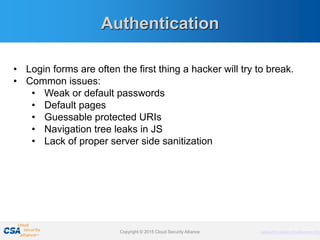 www.cloudsecurityalliance.orgCopyright © 2011 Cloud Security Alliance www.cloudsecurityalliance.orgCopyright © 2015 Cloud Security Alliance
Authentication
• Login forms are often the first thing a hacker will try to break.
• Common issues:
• Weak or default passwords
• Default pages
• Guessable protected URIs
• Navigation tree leaks in JS
• Lack of proper server side sanitization
 