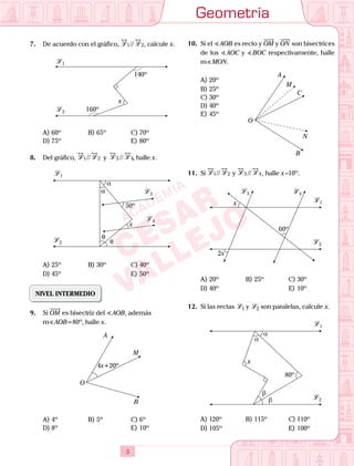 Geometría
3
7.	 De acuerdo con el gráfico, L L1 2// , calcule x.
	
L 1
L 2 160º
x
140º
A)	60º	 B)	65º			 C)	70º
D)	75º						 E)	80º
8.	 Del gráfico, L L1 2// y L L3 4// , halle x.
	
L 3
L 4
L 1
L 2
θ
θ
α
α
x
50º
A)	25º	 B)	30º			 C)	40º
D)	45º						 E)	50º
NIVEL INTERMEDIO
9.	 Si OM es bisectriz del  AOB, además
	 m AOB=80º, halle x.
	
A
B
M
O
4x+20º
A)	4º	 B)	5º				 C)	6º
D)	8º						 E)	10º
10.	 Si el  AOB es recto y OM y ON son bisectrices
de los  AOC y  BOC respectivamente, halle
m MON.
A)	20º	
A
B
M
C
N
O
B)	25º
C)	30º
D)	40º
E)	45º
11.	 Si L L1 2// y L L3 4// , halle x –10º.
	
L 1
L 2
L 4L 3
x
2x
60º
A)	20º	 B)	25º			 C)	30º
D)	40º						 E)	10º
12.	 Si las rectas L 1 y L 2 son paralelas, calcule x.
	
L 1
L 2
x
80º
β
β
α
α
A)	120º	 B)	115º			 C)	110º
D)	105º						 E)	100º
 