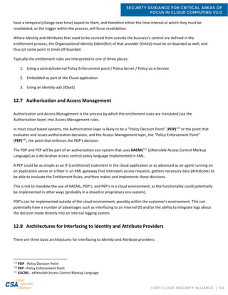 SECURITY GUIDANCE FOR CRITICAL AREAS OF
FOCUS IN CLOUD COMPUTING V3.0
©2011 CLOUD SECURITY ALLIANCE | 143
have a temporal (change over time) aspect to them, and therefore either the time interval at which they must be
revalidated, or the trigger within the process, will force revalidation.
Where Identity and Attributes that need to be sourced from outside the business’s control are defined in the
entitlement process, the Organizational Identity (Identifier) of that provider (Entity) must be on-boarded as well, and
thus (at some point in time) off-boarded.
Typically the entitlement rules are interpreted in one of three places:
1. Using a central/external Policy Enforcement point / Policy Server / Policy-as-a-Service
2. Embedded as part of the Cloud application
3. Using an Identity-aaS (IDaaS)
12.7 Authorization and Access Management
Authorization and Access Management is the process by which the entitlement rules are translated (via the
Authorization layer) into Access Management rules.
In most cloud based systems, the Authorization layer is likely to be a “Policy Decision Point” (PDP)119
or the point that
evaluates and issues authorization decisions, and the Access Management layer, the “Policy Enforcement Point”
(PEP)120
, the point that enforces the PDP's decision.
The PDP and PEP will be part of an authorization eco-system that uses XACML121
(eXtensible Access Control Markup
Language) as a declarative access control policy language implemented in XML.
A PEP could be as simple as an IF (conditional) statement in the cloud application or as advanced as an agent running on
an application server or a filter in an XML-gateway that intercepts access requests, gathers necessary data (Attributes) to
be able to evaluate the Entitlement Rules, and then makes and implements these decisions.
This is not to mandate the use of XACML, PDP’s, and PEP’s in a cloud environment, as the functionality could potentially
be implemented in other ways (probably in a closed or proprietary eco-system).
PDP’s can be implemented outside of the cloud environment, possibly within the customer’s environment. This can
potentially have a number of advantages such as interfacing to an internal DS and/or the ability to integrate logs about
the decision made directly into an internal logging system.
12.8 Architectures for Interfacing to Identity and Attribute Providers
There are three basic architectures for interfacing to Identity and Attribute providers:
119
PDP - Policy Decision Point
120
PEP - Policy Enforcement Point
121
XACML - eXtensible Access Control Markup Language
 