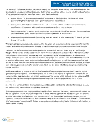 SECURITY GUIDANCE FOR CRITICAL AREAS OF
FOCUS IN CLOUD COMPUTING V3.0
©2011 CLOUD SECURITY ALLIANCE | 148
The design goal should be to minimize the need for Identity and Attributes. When possible, start from the principle that
identification is not required while understanding the threshold where there will be a need to switch from basic “on-the-
fly” account provisioning to an “identified” user account. Examples include:
 Unique sessions can be established using other Attributes, e.g., the IP address of the connecting device
(understanding that IP addresses can be spoofed) or a unique session cookie.
 In many cases Attribute-based entitlement alone will be adequate with no need for user information or an
actual Identity; don't assume a Persona is needed to tie to a session or even an account.
 When encountering a new Entity for the first time (say authenticating with a SAML assertion) then create a basic
account on-the-fly. [Note that this approach requires thought about de-provisioning.]
 Use Attribute derivation whenever possible, (e.g. don’t ask for date of birth, instead query “if over 18” [if DoB >
(today – 18 years)].
When generating any unique accounts, decide whether the system will consume an external unique Identifier from the
Entity or whether the system will need to generate its own unique Identifier (such as a customer reference number).
There must be careful thought put into cloud systems that maintain user accounts. There must be careful design
thought put into how the cloud user accounts will be synchronized with existing user accounts in other systems (either
internal or other cloud systems), particularly around the integration with a “joiners and leavers” process, and the
changes in access required when people move internally. Designing a cloud system to scale (think of 100,000 users with
an unconnected username and/or unsynchronized password) requires the need to avoid forcing a common help desk
process, including manual or semi-automated synchronization scripts, password strength validation processes, password
reset processes, password resets after a compromise, etc. all due to a lack of initial design thought about consuming
external identities.
Avoid trying to extend an internal DS into the cloud service and/or replicating the organization’s DS over the Internet
(generally very insecure) or via a back-channel (leased line or VPN) as this exposes an organization’s entire DS into an
environment the organization does not control. Also be wary of the promise of RSO (reduced-sign-on) products as RSO
generally works by compromising on-log-in security internally, more so when trying to extend RSO to a cloud
environment.
As a rule, cloud services, and thus cloud applications, should accept the standard SSO federation formats such as SAML
and OAuth (or even the less widely accepted WS-Federation).
When designing an application to consume Identity and Attributes, remember that Identity encompasses all Entities, and
that the application security should, where possible, be part of a holistic approach that includes all layers; the Network
layer; the System layer; the Application layer; the Process layer; and the Data layer (as detailed in section 12.3). An
application could (for example) offer two methods of connecting a full, rich connection using Web/AJAX/Java or an Citrix
style “screen-scrape” connection with the type of connection permitted determined by the Entitlement Rules (defined in
the Entitlement process).
 