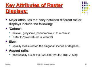 Lecture4 CSC 406 - Computer Graphics 22
Key Attributes of RasterKey Attributes of Raster
Displays:Displays:
 Major attributes that vary between different raster
displays include the following:
 'Colour':
 bi-level, greyscale, pseudo-colour, true colour:
 Refer to 'pixel values' in lecture3
 Size:
 usually measured on the diagonal: inches or degrees;
 Aspect ratio:
 now usually 5:4 or 4:3 (625-line TV: 4:3; HDTV: 5:3);
 