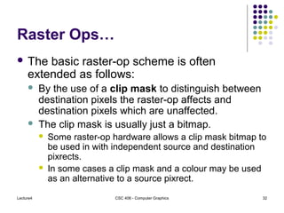 Lecture4 CSC 406 - Computer Graphics 32
Raster Ops…
 The basic raster-op scheme is often
extended as follows:
 By the use of a clip mask to distinguish between
destination pixels the raster-op affects and
destination pixels which are unaffected.
 The clip mask is usually just a bitmap.
 Some raster-op hardware allows a clip mask bitmap to
be used in with independent source and destination
pixrects.
 In some cases a clip mask and a colour may be used
as an alternative to a source pixrect.
 
