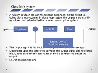 Close loop system
• A system in which the control action is dependent on the output is
called close loop system. In close loop system the output is constantly
monitored and adjusted to the required value by the system.
• The output signal is fed back and compared to the reference input.
• Depending upon the difference between the output signal and reference
input, corrective actions can be taken by the controller to adjust the
output.
• i.e. Air-conditioning unit
Transducer Controller
Sensing device/
Feedback element
PlantInput Output
 