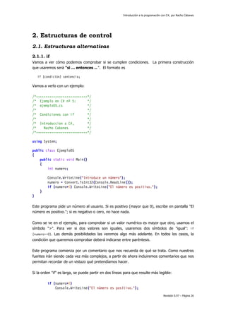 Introducción a la programación con C#, por Nacho Cabanes
Revisión 0.97 – Página 26
2. Estructuras de control
2.1. Estructuras alternativas
2.1.1. if
Vamos a ver cómo podemos comprobar si se cumplen condiciones. La primera construcción
que usaremos será "si ... entonces ...". El formato es
if (condición) sentencia;
Vamos a verlo con un ejemplo:
/*---------------------------*/
/* Ejemplo en C# nº 5: */
/* ejemplo05.cs */
/* */
/* Condiciones con if */
/* */
/* Introduccion a C#, */
/* Nacho Cabanes */
/*---------------------------*/
using System;
public class Ejemplo05
{
public static void Main()
{
int numero;
Console.WriteLine("Introduce un número");
numero = Convert.ToInt32(Console.ReadLine());
if (numero>0) Console.WriteLine("El número es positivo.");
}
}
Este programa pide un número al usuario. Si es positivo (mayor que 0), escribe en pantalla "El
número es positivo."; si es negativo o cero, no hace nada.
Como se ve en el ejemplo, para comprobar si un valor numérico es mayor que otro, usamos el
símbolo ">". Para ver si dos valores son iguales, usaremos dos símbolos de "igual": if
(numero==0). Las demás posibilidades las veremos algo más adelante. En todos los casos, la
condición que queremos comprobar deberá indicarse entre paréntesis.
Este programa comienza por un comentario que nos recuerda de qué se trata. Como nuestros
fuentes irán siendo cada vez más complejos, a partir de ahora incluiremos comentarios que nos
permitan recordar de un vistazo qué pretendíamos hacer.
Si la orden "if" es larga, se puede partir en dos líneas para que resulte más legible:
if (numero>0)
Console.WriteLine("El número es positivo.");
 