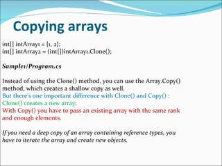 Copying arrays int[] intArray1 = {1, 2}; int[] intArray2 = (int[])intArray1.Clone(); Sample1/Program.cs Instead of using the Clone() method, you can use the Array.Copy() method, which creates a shallow copy as well.  But there’s one important difference with Clone() and Copy() :  Clone() creates a new array;  With Copy() you have to pass an existing array with the same rank and enough elements. If you need a deep copy of an array containing reference types, you have to iterate the array and create new objects. 