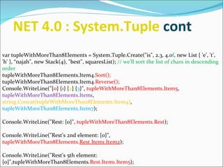 NET 4.0 : System.Tuple  cont  var tupleWithMoreThan8Elements = System.Tuple.Create(&quot;is&quot;, 2.3, 4.0 f , new List { 'e', 't', 'h' }, “najah&quot;, new Stack(4), &quot;best&quot;, squaresList);  // we'll sort the list of chars in descending order  tupleWithMoreThan8Elements.Item4 .Sort();  tupleWithMoreThan8Elements.Item4 .Reverse();  Console.WriteLine(&quot;{ 0 } { 1 } { 2 } { 3 }&quot;,  tupleWithMoreThan8Elements.Item5 ,  tupleWithMoreThan8Elements.Item1 ,  string.Concat(tupleWithMoreThan8Elements.Item4) ,  tupleWithMoreThan8Elements.Item7 );  Console.WriteLine(&quot;Rest: {0}&quot;,  tupleWithMoreThan8Elements.Rest );  Console.WriteLine(&quot;Rest's 2nd element: {0}&quot;,  tupleWithMoreThan8Elements. Rest.Item1.Item2 );  Console.WriteLine(&quot;Rest's 5th element: {0}&quot;,tupleWithMoreThan8Elements .Rest.Item1.Item5 );  