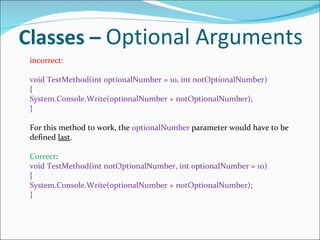Classes –  Optional Arguments incorrect: void TestMethod(int optionalNumber = 10, int notOptionalNumber) { System.Console.Write(optionalNumber + notOptionalNumber); } For this method to work, the  optionalNumber  parameter would have to be defined  last . Correct : void TestMethod(int notOptionalNumber, int optionalNumber = 10) { System.Console.Write(optionalNumber + notOptionalNumber); } 