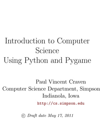 Introduction to Computer
         Science
Using Python and Pygame

            Paul Vincent Craven
Computer Science Department, Simpson
               Indianola, Iowa
              http://cs.simpson.edu

       c Draft date May 17, 2011
 