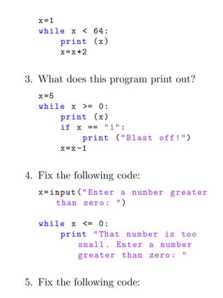 x =1
   while x < 64:
        print ( x )
        x = x *2


3. What does this program print out?
   x =5
   while x >= 0:
        print ( x )
        if x == " 1 " :
              print ( " Blast off ! " )
        x =x -1


4. Fix the following code:
   x = input ( " Enter a number greater
        than zero : " )

   while x <= 0:
       print " That number is too
          small . Enter a number
          greater than zero : "


5. Fix the following code:
 