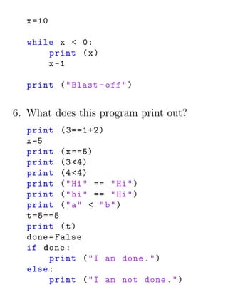x =10

  while x < 0:
      print ( x )
      x -1

  print ( " Blast - off " )


6. What does this program print out?
  print (3==1+2)
  x =5
  print ( x ==5)
  print (3 <4)
  print (4 <4)
  print ( " Hi " == " Hi " )
  print ( " hi " == " Hi " )
  print ( " a " < " b " )
  t =5==5
  print ( t )
  done = False
  if done :
       print ( " I am done . " )
  else :
       print ( " I am not done . " )
 