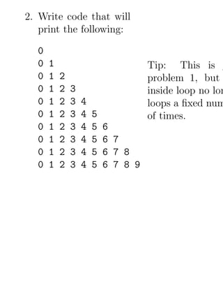 2. Write code that will
   print the following:

  0
  0   1                             Tip: This is
  0   1   2                         problem 1, but
  0   1   2   3                     inside loop no lon
  0   1   2   3   4                 loops a ﬁxed num
  0   1   2   3   4   5             of times.
  0   1   2   3   4   5   6
  0   1   2   3   4   5   6 7
  0   1   2   3   4   5   6 7 8
  0   1   2   3   4   5   6 7 8 9
 