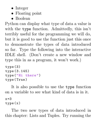 • Integer
    • Floating point
    • Boolean
Python can display what type of data a value is
with the type function. Admittedly, this isn’t
terribly useful for the programming we will do,
but it is good to use the function just this once
to demonstrate the types of data introduced
so far. Type the following into the interactive
IDLE shell. (Don’t create a new window and
type this in as a program, it won’t work.)
type (3)
type (3.145)
type ( " Hi there " )
type ( True )

   It is also possible to use the type function
on a variable to see what kind of data is in it.
x =3
type ( x )

    The two new types of data introduced in
this chapter: Lists and Tuples. Try running the
 