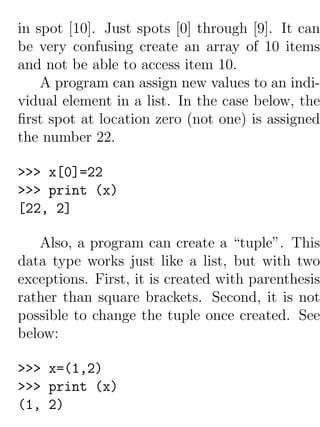 in spot [10]. Just spots [0] through [9]. It can
be very confusing create an array of 10 items
and not be able to access item 10.
    A program can assign new values to an indi-
vidual element in a list. In the case below, the
ﬁrst spot at location zero (not one) is assigned
the number 22.

>>> x[0]=22
>>> print (x)
[22, 2]

   Also, a program can create a “tuple”. This
data type works just like a list, but with two
exceptions. First, it is created with parenthesis
rather than square brackets. Second, it is not
possible to change the tuple once created. See
below:

>>> x=(1,2)
>>> print (x)
(1, 2)
 