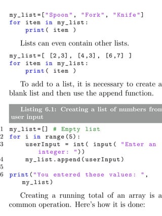 my_list =[ " Spoon " , " Fork " , " Knife " ]
  for item in my_list :
      print ( item )

     Lists can even contain other lists.
  my_list =[ [2 ,3] , [4 ,3] , [6 ,7] ]
  for item in my_list :
      print ( item )

     To add to a list, it is necessary to create a
  blank list and then use the append function.

     Listing 6.1: Creating a list of numbers from
  user input
1 my_list =[] # Empty list
2 for i in range (5) :
3     userInput = int ( input ( " Enter an
            integer : " ) )
4     my_list . append ( userInput )
5
6 print ( " You entered these values : " ,
     my_list )

     Creating a running total of an array is a
  common operation. Here’s how it is done:
 