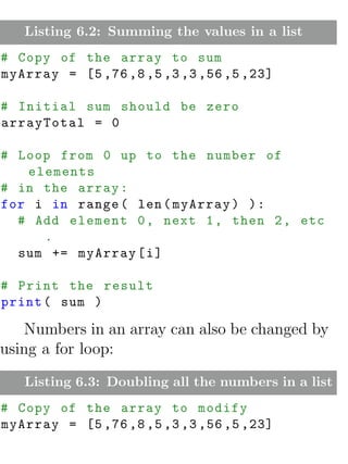 Listing 6.2: Summing the values in a list
# Copy of the array to sum
myArray = [5 ,76 ,8 ,5 ,3 ,3 ,56 ,5 ,23]

# Initial sum should be zero
arrayTotal = 0

# Loop from 0 up to the number of
   elements
# in the array :
for i in range ( len ( myArray ) ) :
  # Add element 0 , next 1 , then 2 , etc
     .
  sum += myArray [ i ]

# Print the result
print ( sum )

   Numbers in an array can also be changed by
using a for loop:
   Listing 6.3: Doubling all the numbers in a list
# Copy of the array to modify
myArray = [5 ,76 ,8 ,5 ,3 ,3 ,56 ,5 ,23]
 