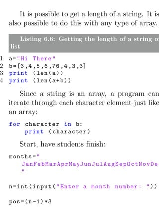 It is possible to get a length of a string. It is
    also possible to do this with any type of array.

        Listing 6.6: Getting the length of a string or
    list
1   a = " Hi There "
2   b =[3 ,4 ,5 ,6 ,76 ,4 ,3 ,3]
3   print ( len ( a ) )
4   print ( len ( a + b ) )

        Since a string is an array, a program can
    iterate through each character element just like
    an array:
    for character in b :
        print ( character )

       Start, have students ﬁnish:
    months = "
       JanFebMarAprMayJunJulAugSepOctNovDec
       "

    n = int ( input ( " Enter a month number : " ) )

    pos =( n -1) *3
 