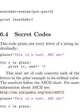 monthAbv = months [ pos : pos +3]

print ( monthAbv )



6.4      Secret Codes
This code prints out every letter of a string in-
dividually:
plain = " This is a test . ABC abc "

for c in plain :
    print (c , end = " " )

    This next set of code converts each of the
letters in the prior example to its ordinal value.
The numbers follow the ASCII chart. For more
information about ASCII see:
http://en.wikipedia.org/wiki/ASCII
plain = " This is a test . ABC abc "

for c in plain :
 