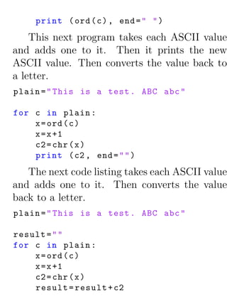 print ( ord ( c ) , end = " " )
    This next program takes each ASCII value
and adds one to it. Then it prints the new
ASCII value. Then converts the value back to
a letter.
plain = " This is a test . ABC abc "

for c in plain :
    x = ord ( c )
    x = x +1
    c2 = chr ( x )
    print ( c2 , end = " " )
   The next code listing takes each ASCII value
and adds one to it. Then converts the value
back to a letter.
plain = " This is a test . ABC abc "

result = " "
for c in plain :
    x = ord ( c )
    x = x +1
    c2 = chr ( x )
    result = result + c2
 